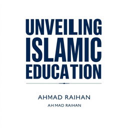 A minimalist A4 book cover design for 'UNVEILING ISLAMIC EDUCATION' by AHMAD RAIHAN